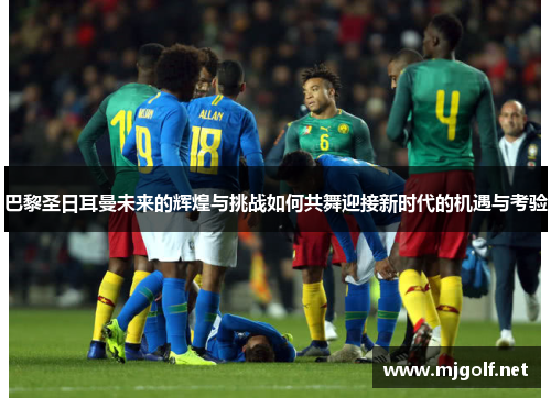 巴黎圣日耳曼未来的辉煌与挑战如何共舞迎接新时代的机遇与考验