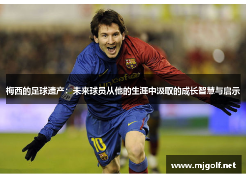 梅西的足球遗产：未来球员从他的生涯中汲取的成长智慧与启示