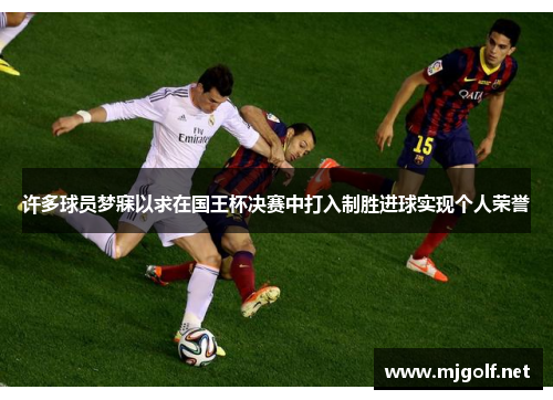 许多球员梦寐以求在国王杯决赛中打入制胜进球实现个人荣誉 许多球员梦寐以求在国王杯决赛中打入制胜进球实现个人荣誉